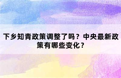 下乡知青政策调整了吗？中央最新政策有哪些变化？