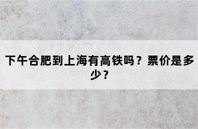 下午合肥到上海有高铁吗？票价是多少？