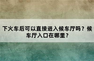 下火车后可以直接进入候车厅吗？候车厅入口在哪里？