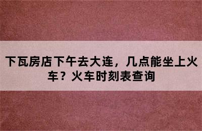 下瓦房店下午去大连，几点能坐上火车？火车时刻表查询