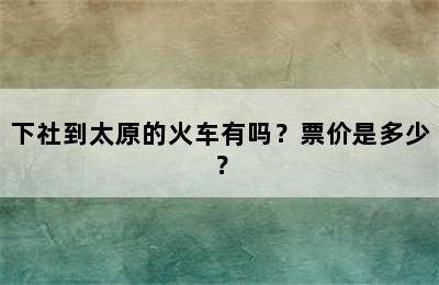 下社到太原的火车有吗？票价是多少？