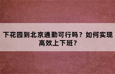 下花园到北京通勤可行吗？如何实现高效上下班？