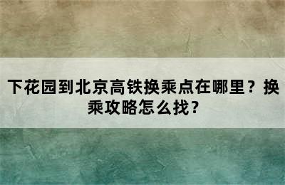 下花园到北京高铁换乘点在哪里？换乘攻略怎么找？