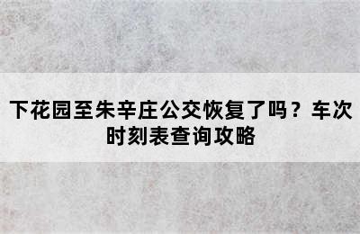 下花园至朱辛庄公交恢复了吗？车次时刻表查询攻略