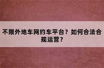 不限外地车网约车平台？如何合法合规运营？