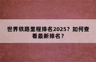 世界铁路里程排名2025？如何查看最新排名？