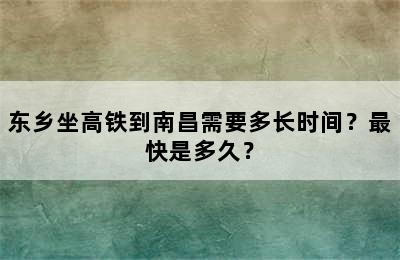 东乡坐高铁到南昌需要多长时间？最快是多久？