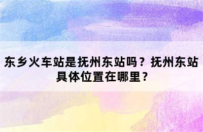 东乡火车站是抚州东站吗？抚州东站具体位置在哪里？