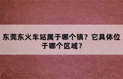 东莞东火车站属于哪个镇？它具体位于哪个区域？