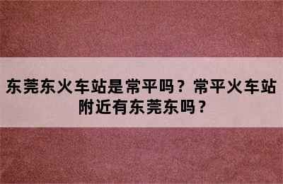 东莞东火车站是常平吗？常平火车站附近有东莞东吗？