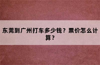 东莞到广州打车多少钱？票价怎么计算？