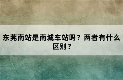 东莞南站是南城车站吗？两者有什么区别？