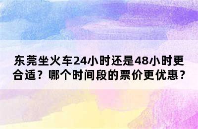 东莞坐火车24小时还是48小时更合适？哪个时间段的票价更优惠？