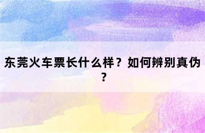 东莞火车票长什么样？如何辨别真伪？