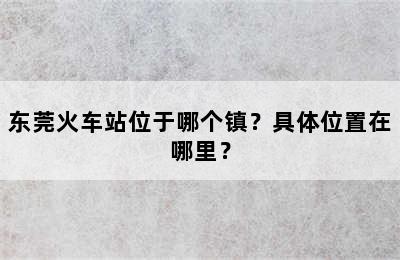 东莞火车站位于哪个镇？具体位置在哪里？