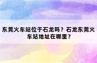 东莞火车站位于石龙吗？石龙东莞火车站地址在哪里？