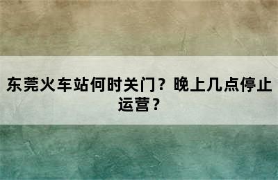 东莞火车站何时关门？晚上几点停止运营？