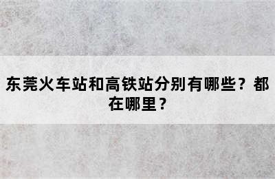 东莞火车站和高铁站分别有哪些？都在哪里？