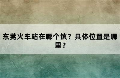东莞火车站在哪个镇？具体位置是哪里？