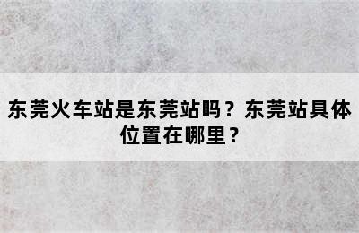 东莞火车站是东莞站吗？东莞站具体位置在哪里？