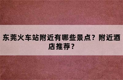 东莞火车站附近有哪些景点？附近酒店推荐？