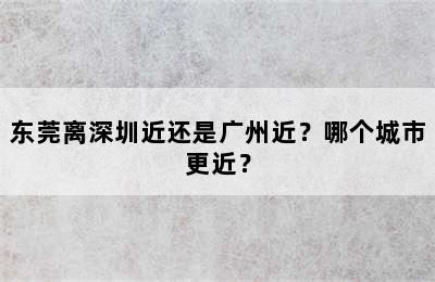 东莞离深圳近还是广州近？哪个城市更近？