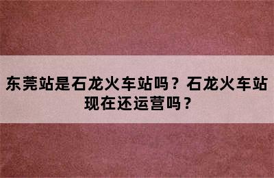 东莞站是石龙火车站吗？石龙火车站现在还运营吗？