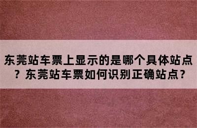 东莞站车票上显示的是哪个具体站点？东莞站车票如何识别正确站点？
