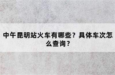 中午昆明站火车有哪些？具体车次怎么查询？