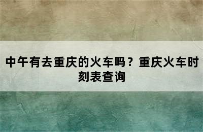 中午有去重庆的火车吗？重庆火车时刻表查询