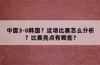 中国3-0韩国？这场比赛怎么分析？比赛亮点有哪些？