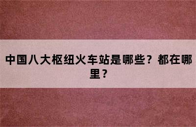 中国八大枢纽火车站是哪些？都在哪里？