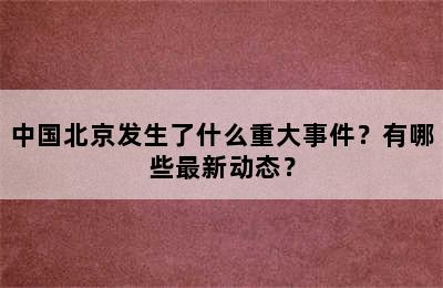 中国北京发生了什么重大事件？有哪些最新动态？