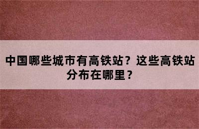 中国哪些城市有高铁站？这些高铁站分布在哪里？