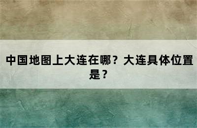中国地图上大连在哪？大连具体位置是？