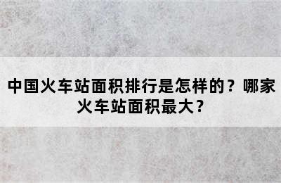 中国火车站面积排行是怎样的？哪家火车站面积最大？