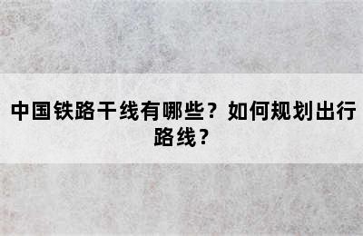 中国铁路干线有哪些？如何规划出行路线？