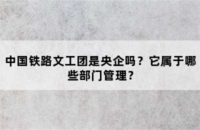 中国铁路文工团是央企吗？它属于哪些部门管理？
