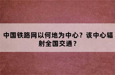 中国铁路网以何地为中心？该中心辐射全国交通？
