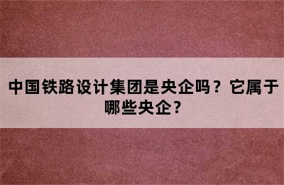 中国铁路设计集团是央企吗？它属于哪些央企？