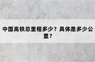 中国高铁总里程多少？具体是多少公里？