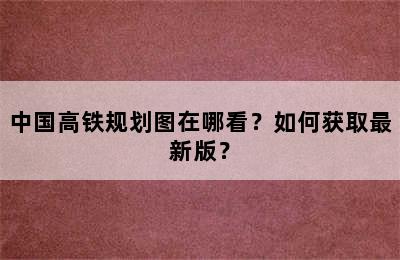 中国高铁规划图在哪看？如何获取最新版？