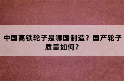 中国高铁轮子是哪国制造？国产轮子质量如何？