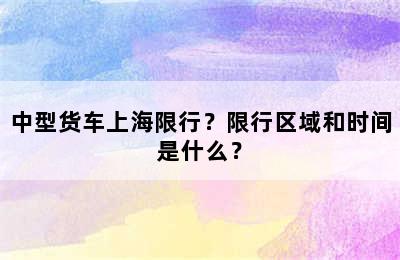 中型货车上海限行？限行区域和时间是什么？