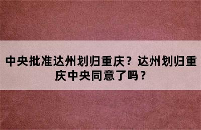 中央批准达州划归重庆？达州划归重庆中央同意了吗？