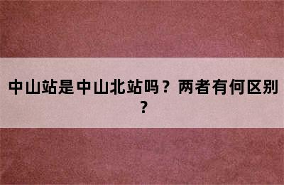 中山站是中山北站吗？两者有何区别？
