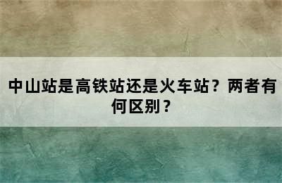 中山站是高铁站还是火车站？两者有何区别？