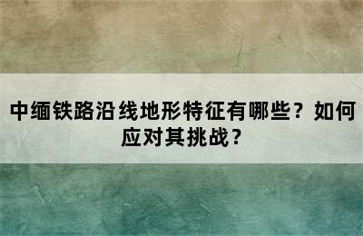 中缅铁路沿线地形特征有哪些？如何应对其挑战？