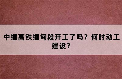 中缅高铁缅甸段开工了吗？何时动工建设？