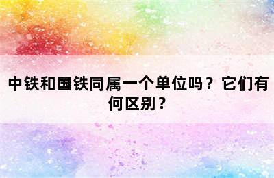 中铁和国铁同属一个单位吗？它们有何区别？